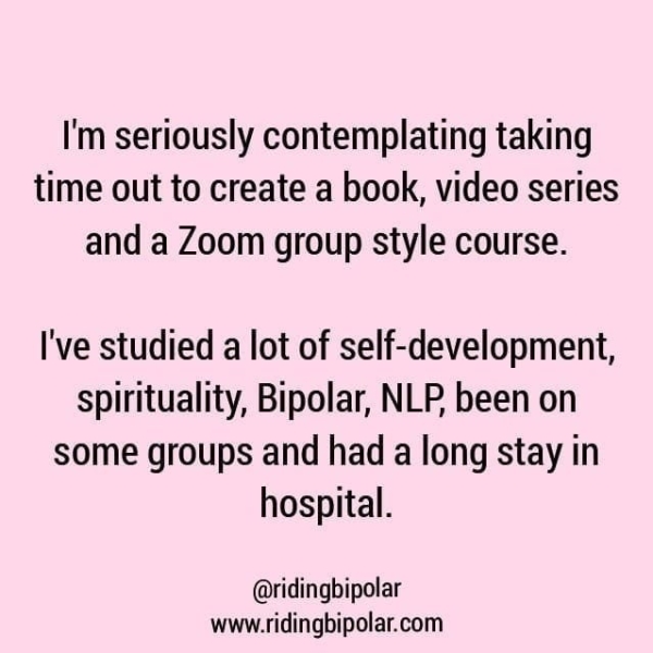 I'm seriously contemplating taking time out to create a book, video series and a Zoom group style course. I've studied a lot of self-development, spirituality, Bipolar, NLP been on some groups and had a long stay in hospital. @ridingbipolar www.ridingbipolar.com