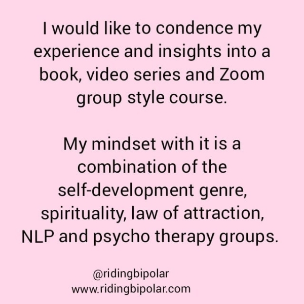 experience and insights into a book, video series and Zoom group style course. My mindset with itis a combination of the self-development genre, spirituality, law of attraction, NLP and psycho therapy groups. @ridingbipolar www.ridingbipolar.com