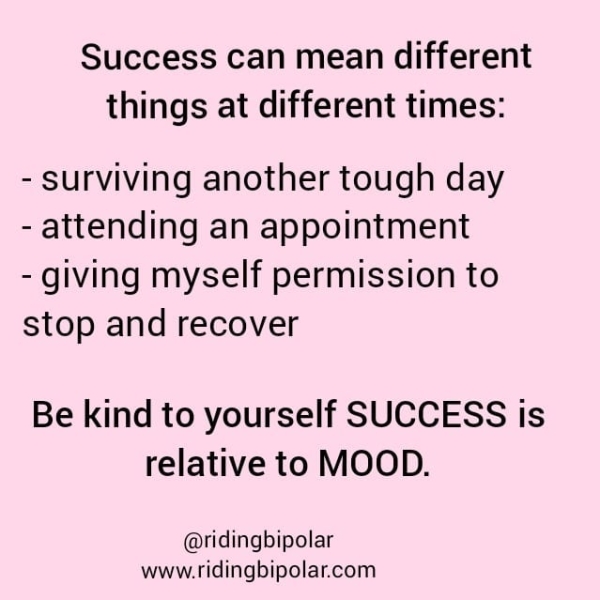 things at different times: - surviving another tough day - attending an appointment - giving myself permission to stop and recover Be kind to yourself SUCCESS is relative to MOOD. @ridingbipolar www.ridingbipolar.com