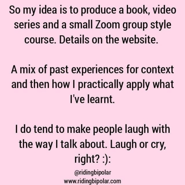So my idea is to produce a book, video series and a small Zoom group style course. Details on the website. A mix of past experiences for context and then how | practically apply what I've learnt. | do tend to make people laugh with the way | talk about. Laugh or cry, right? :): @ridingbipolar www.ridingbipolar.com