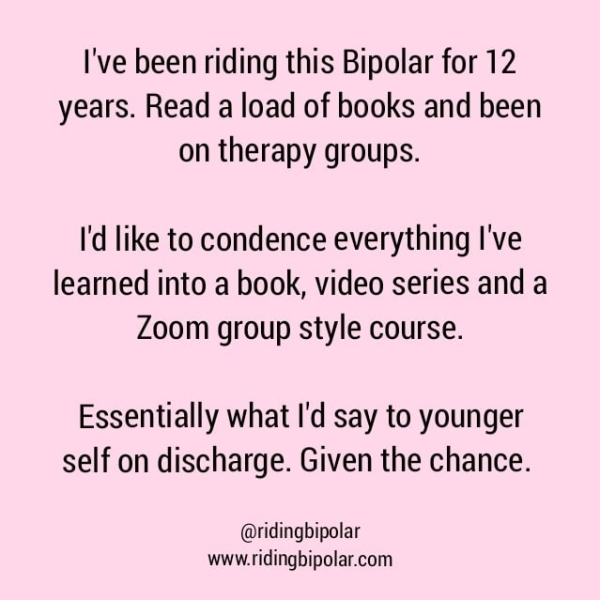 I've been riding this Bipolar for 12 years. Read a load of books and been on therapy groups. I'd like to condence everything I've learned into a book, video series and a Zoom group style course. Essentially what I'd say to younger self on discharge. Given the chance. @ridingbipolar www.ridingbipolar.com