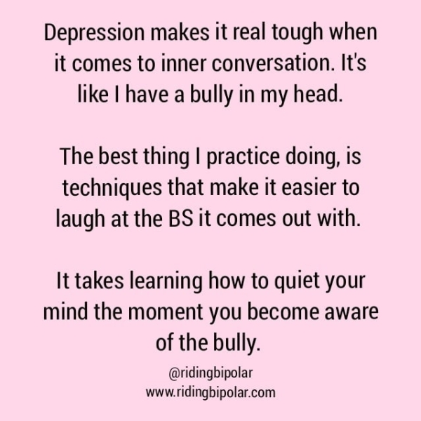 Depression makes it real tough when it comes to inner conversation. It's like | have a bully in my head. The best thing | practice doing, is techniques that make it easier to laugh at the BS it comes out with. It takes learning how to quiet your mind the moment you become aware of the bully. @ridingbipolar www.ridingbipolar.com