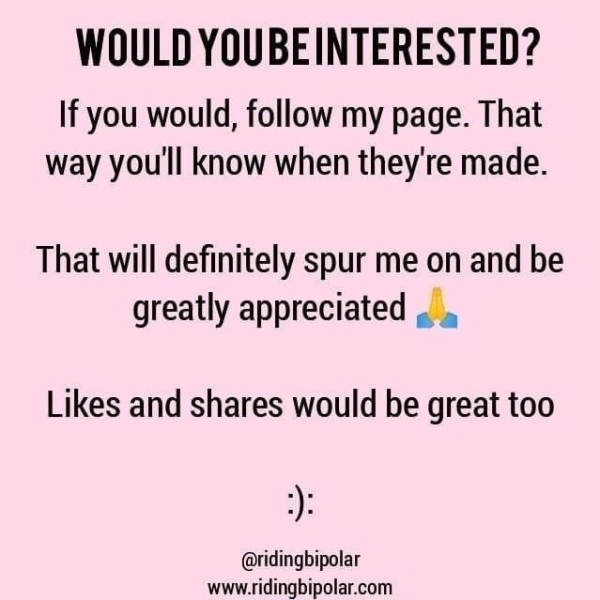 WOULD YOUBEINTERESTED? If you would, follow my page. That way you'll know when they're made. That will definitely spur me on and be greatly appreciated ,. Likes and shares would be great too @ridingbipolar www.ridingbipolar.com