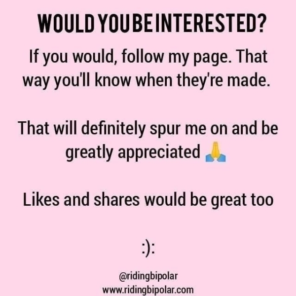 WOULD YOUBEINTERESTED? If you would, follow my page. That way you'll know when they're made. That will definitely spur me on and be greatly appreciated ,. Likes and shares would be great too @ridingbipolar www.ridingbipolar.com
