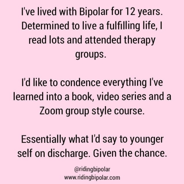 I've lived with Bipolar for 12 years. Determined to live a fulfilling life, | read lots and attended therapy groups. I'd like to condence everything I've learned into a book, video series and a Zoom group style course. Essentially what I'd say to younger self on discharge. Given the chance. @ridingbipolar www.ridingbipolar.com