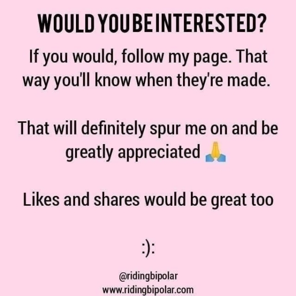 WOULD YOUBEINTERESTED? If you would, follow my page. That way you'll know when they're made. That will definitely spur me on and be greatly appreciated .. . Likes and shares would be great too @ridingbipolar www.ridingbipolar.com