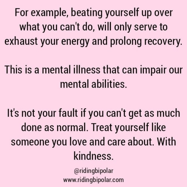 For example, beating yourself up over what you can't do, will only serve to exhaust your energy and prolong recovery. This is a mental illness that can impair our mental abilities. It's not your fault if you can't get as much done as normal. Treat yourself like someone you love and care about. With kindness. @ridingbipolar www.ridingbipolar.com