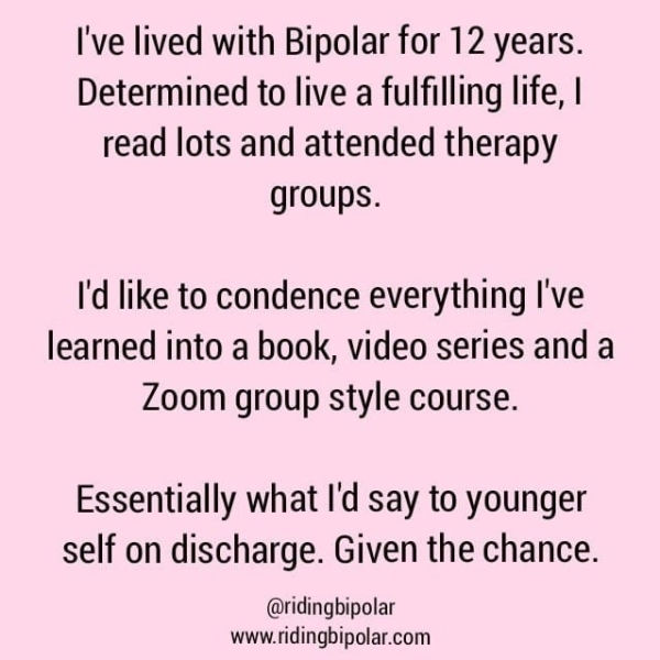 I've lived with Bipolar for 12 years. Determined to live a fulfilling life, | read lots and attended therapy groups. I'd like to condence everything I've learned into a book, video series and a Zoom group style course. Essentially what I'd say to younger self on discharge. Given the chance. @ridingbipolar www.ridingbipolar.com