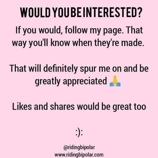 WOULD YOUBEINTERESTED? If you would, follow my page. That way you'll know when they're made. That will definitely spur me on and be greatly appreciated .. . Likes and shares would be great too @ridingbipolar www.ridingbipolar.com