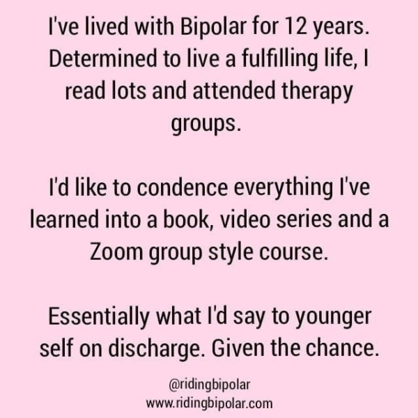 I've lived with Bipolar for 12 years. Determined to live a fulfilling life, | read lots and attended therapy groups. I'd like to condence everything I've learned into a book, video series and a Zoom group style course. Essentially what I'd say to younger self on discharge. Given the chance. @ridingbipolar www.ridingbipolar.com