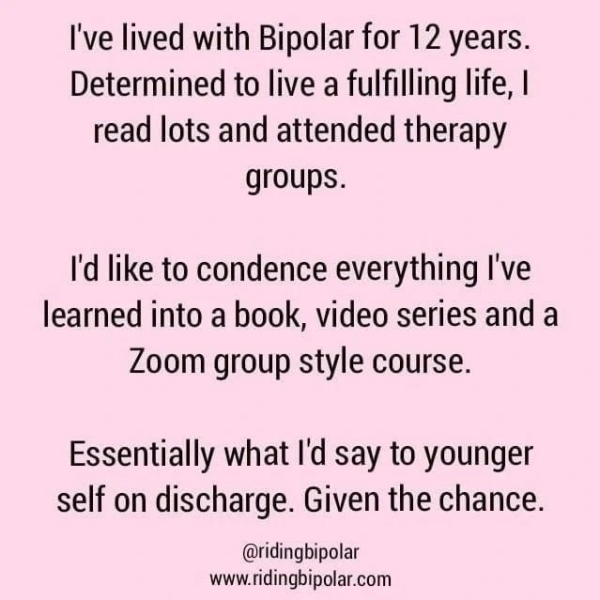I've lived with Bipolar for 12 years. Determined to live a fulfilling life, | read lots and attended therapy groups. I'd like to condence everything I've learned into a book, video series and a Zoom group style course. Essentially what I'd say to younger self on discharge. Given the chance. @ridingbipolar www.ridingbipolar.com