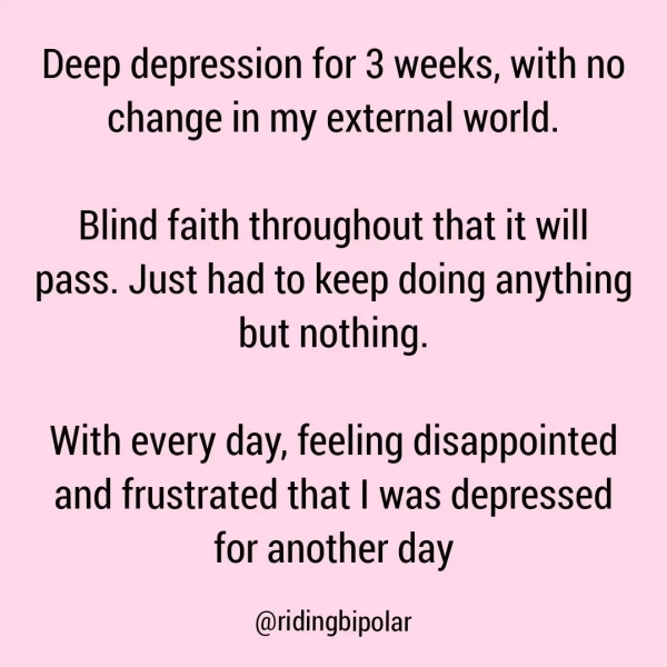 Deep depression for 3 weeks, with no change in my external world. Blind faith throughout that it will pass. Just had to keep doing anything but nothing. With every day, feeling disappointed and frustrated that | was depressed for another day @ridingbipolar