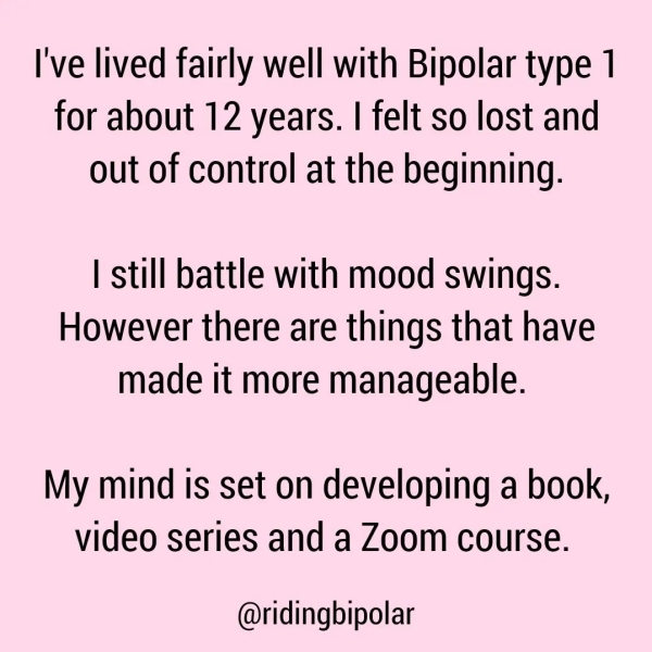 I've lived fairly well with Bipolar type 1 for about 12 years. | felt so lost and out of control at the beginning. | still battle with mood swings. However there are things that have made it more manageable. My mind is set on developing a book, video series and a Zoom course. @ridingbipolar