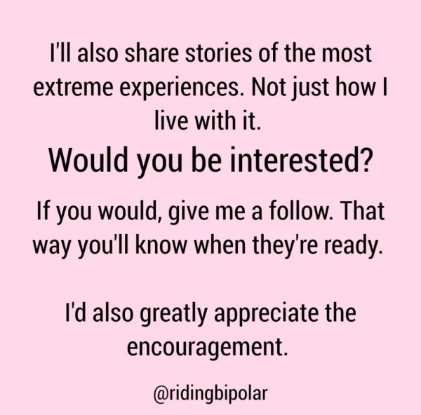 I'll also share stories of the most extreme experiences. Not just how | live with it. Would you be interested? If you would, give me a follow. That way you'll know when they're ready. I'd also greatly appreciate the encouragement. @ridingbipolar