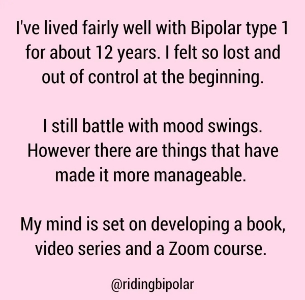 I've lived fairly well with Bipolar type 1 for about 12 years. | felt so lost and out of control at the beginning. | still battle with mood swings. However there are things that have made it more manageable. My mind is set on developing a book, video series and a Zoom course. @ridingbipolar