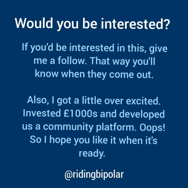Would you be interested? If you'd be interested in this, give me a follow. That way you'll know when they come out. Also, | got a little over excited. Invested £1000s and developed us a community platform. Oops! So | hope you like it when it's Ccy-Te Ne @ridingbipolar