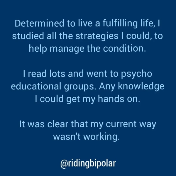 Determined to live a fulfilling life, | studied all the strategies | could, to help manage the condition. | read lots and went to psycho educational groups. Any knowledge | could get my hands on. It was clear that my current way wasn't working. @ridingbipolar