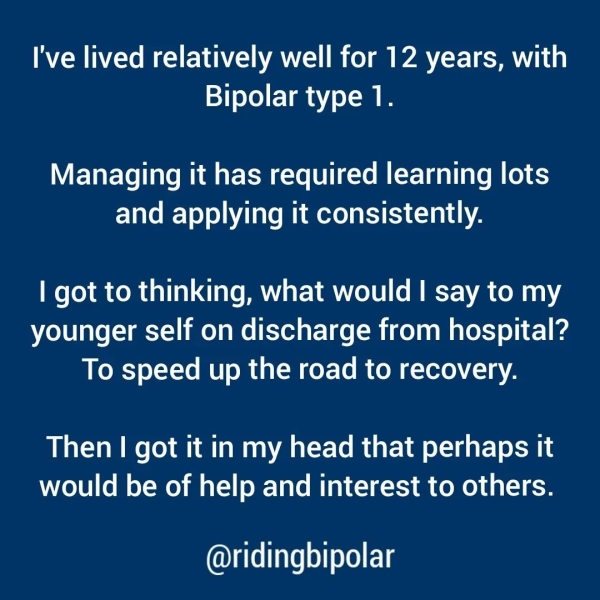 I've lived relatively well for 12 years, with Bipolar type 1. Managing it has required learning lots and applying it consistently. | got to thinking, what would I say to my younger self on discharge from hospital? To speed up the road to recovery. Then | got it in my head that perhaps it would be of help and interest to others. @ridingbipolar
