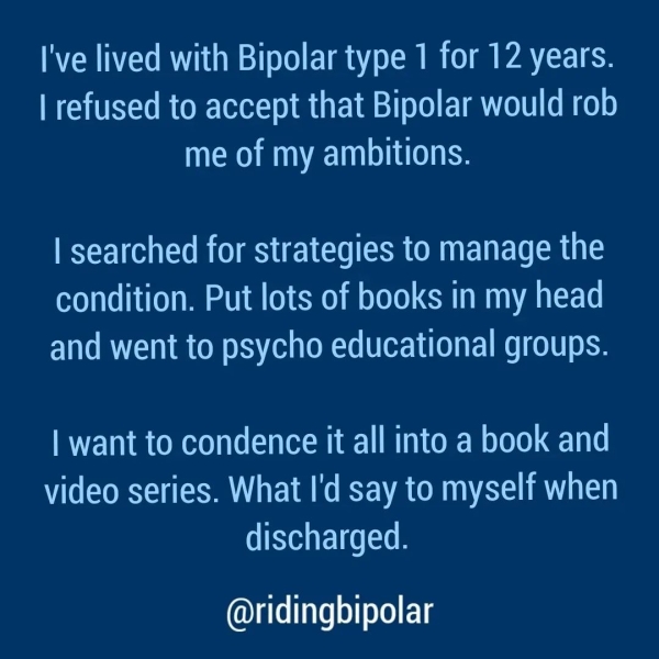 I've lived with Bipolar type 1 for 12 years. | refused to accept that Bipolar would rob me of my ambitions. | searched for strategies to manage the condition. Put lots of books in my head and went to psycho educational groups. | want to condence it all into a book and video series. What I'd say to myself when discharged. @ridingbipolar