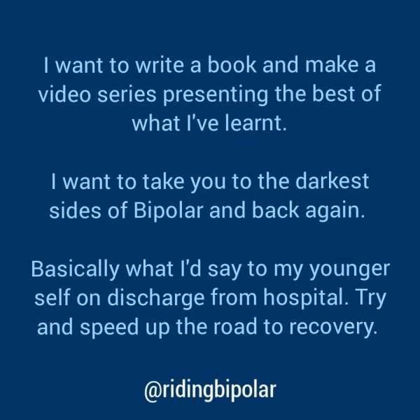 | want to write a book and make a video series presenting the best of what I've learnt. | want to take you to the darkest sides of Bipolar and back again. Basically what I'd say to my younger self on discharge from hospital. Try and speed up the road to recovery. @ridingbipolar