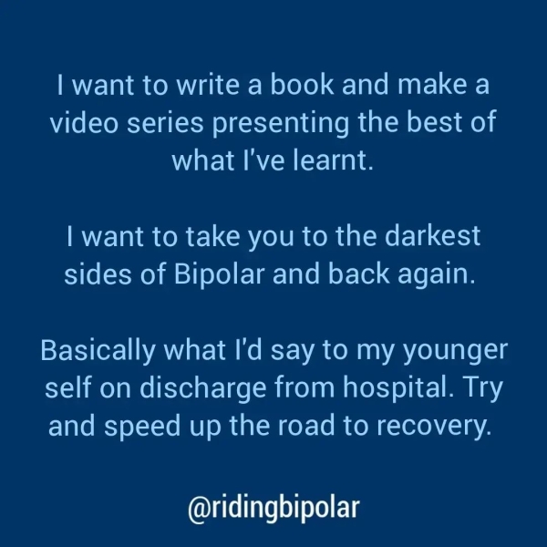 | want to write a book and make a video series presenting the best of what I've learnt. | want to take you to the darkest sides of Bipolar and back again. Basically what I'd say to my younger self on discharge from hospital. Try and speed up the road to recovery. @ridingbipolar