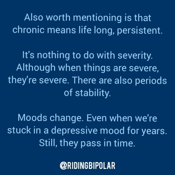 Also worth mentioning is that chronic means life long, persistent. It's nothing to do with severity. Although when things are severe, they're severe. There are also periods of stability. Moods change. Even when we're stuck in a depressive mood for years. Still, they pass in time. oO