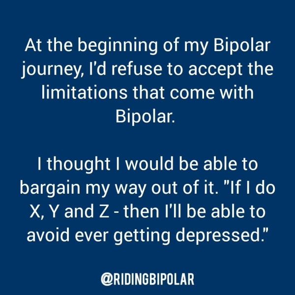 At the beginning of my Bipolar journey, I'd refuse to accept the limitations that come with Bipolar. | thought | would be able to bargain my way out of it. "If | do X, Y and Z - then I'll be able to avoid ever getting depressed.” er TTT