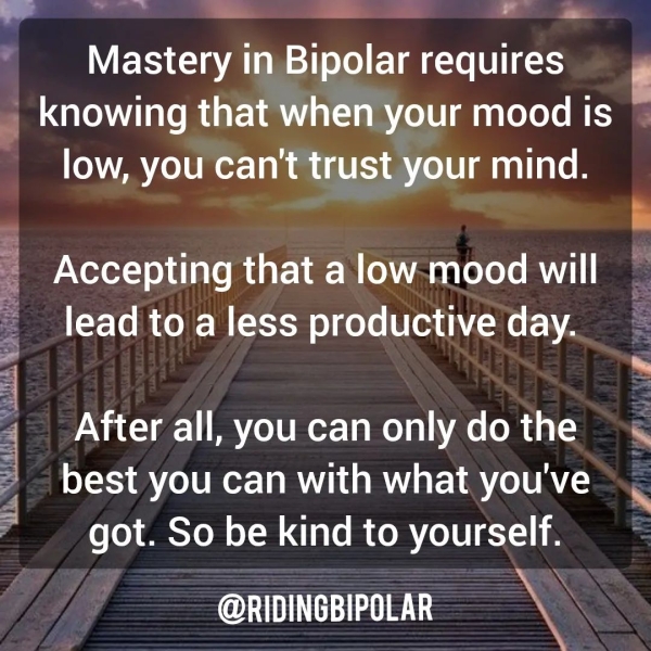 - asi a . a Mastery in Bipolar requires _ knowing that when your mood is © low, you Can't trust your mind. ct Accepting that a low mood will lead to a less productive day. be CMY ‘at Sede em to Bereta US i After all, you can only do the “« best you can with what you've got. So be kind to yourself. @RIDINGBIPOLAR a “a NA