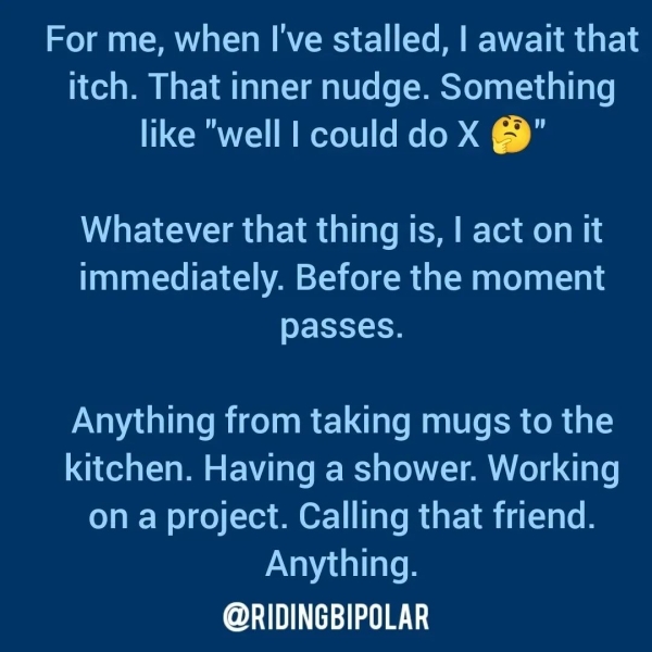 For me, when I've stalled, | await that itch. That inner nudge. Something like "well | could do X @" Whatever that thing is, | act on it immediately. Before the moment eet tow Anything from taking mugs to the kitchen. Having a shower. Working on a project. Calling that friend. Anything. or TTT