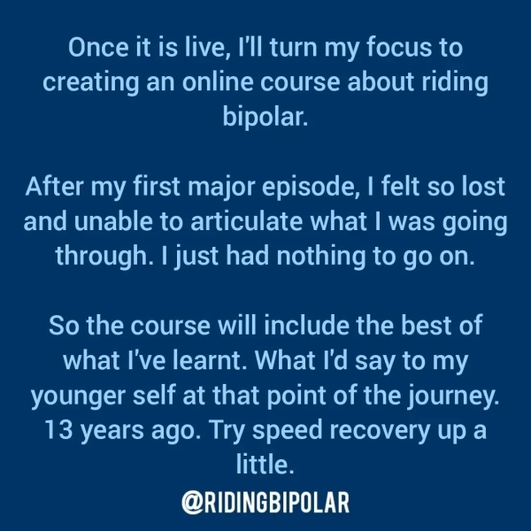 Once it is live, I'll turn my focus to creating an online course about riding bipolar. After my first major episode, | felt so lost and unable to articulate what | was going through. | just had nothing to go on. So the course will include the best of what I've learnt. What I'd say to my younger self at that point of the journey. 13 years ago. Try speed recovery up a little. ee TTT