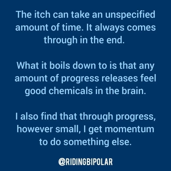 The itch can take an unspecified amount of time. It always comes through in the end. What It boils down to is that any amount of progress releases feel good chemicals in the brain. | also find that through progress, however small, | get momentum to do something else. er TT