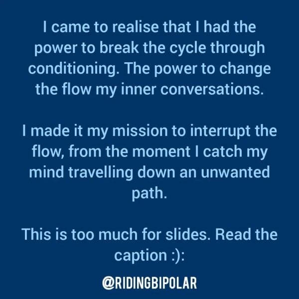 | came to realise that | had the power to break the cycle through conditioning. The power to change the flow my inner conversations. | made it my mission to interrupt the flow, from the moment | catch my mind travelling down an unwanted path. This is too much for slides. Read the caption :): @RIDINGBIPOLAR