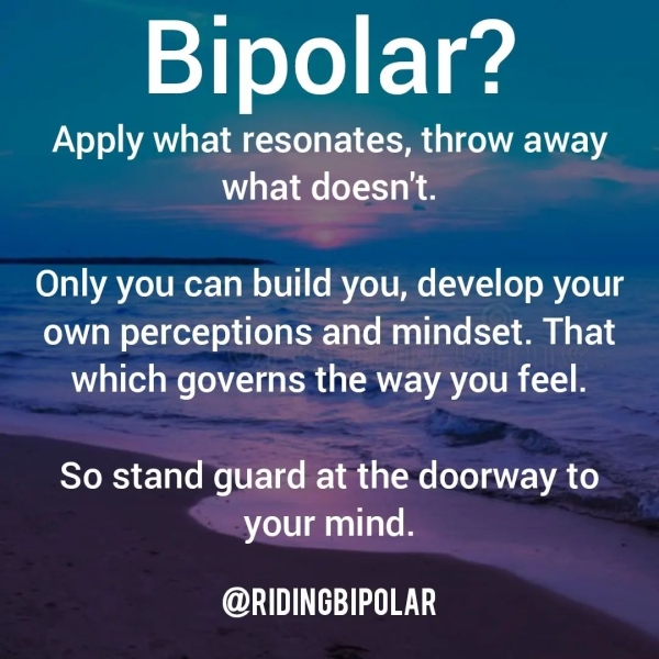 Bipolar? Apply what resonates, throw away what doesn't. Only you can build you, develop your own perceptions and mindset. That which governs the way you feel. So stand guard at the doorway to your mind. @RIDINGBIPOLAR