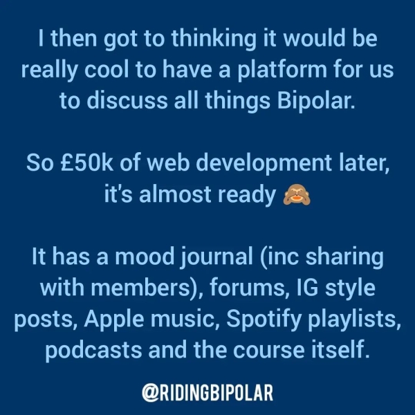 | then got to thinking it would be really cool to have a platform for us to discuss all things Bipolar. So £50k of web development later, it's almost ready & It has a mood journal (inc sharing with members), forums, IG style posts, Apple music, Spotify playlists, podcasts and the course itself. er TTT