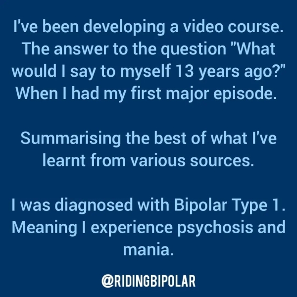 I've been developing a video course. The answer to the question "What would | say to myself 13 years ago?” When | had my first major episode. Summarising the best of what I've learnt from various sources. | was diagnosed with Bipolar Type 1. Meaning | experience psychosis and mania. er TTT