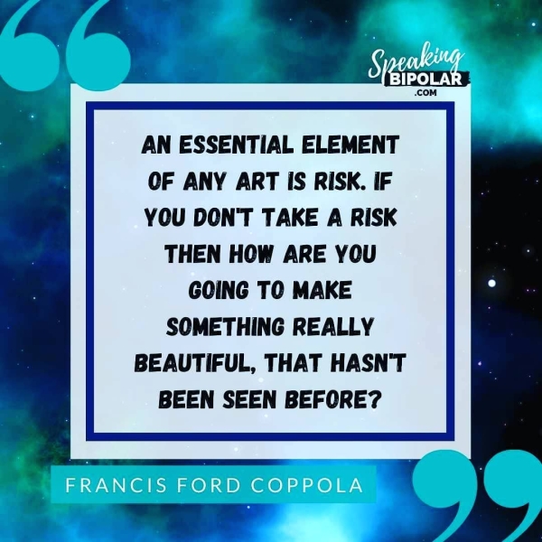 AN ESSENTIAL ELEMENT OF ANY ART IS RISK. IF YOU DON'T TAKE A RISK THEN HOW ARE YOU GOING TO MAKE SOMETHING REALLY BEAUTIFUL, THAT HASN'T BEEN SEEN BEFORE?