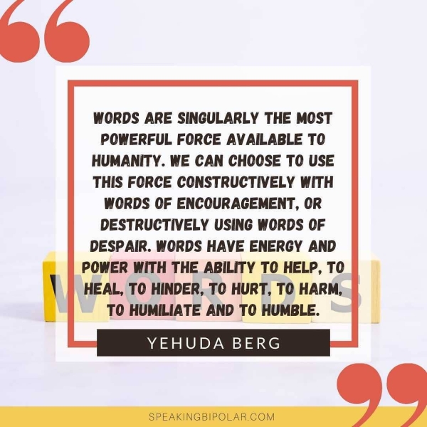 WORDS ARE SINGULARLY THE MOST POWERFUL FORCE AVAILABLE TO HUMANITY. WE CAN CHOOSE TO USE THIS FORCE CONSTRUCTIVELY WITH WORDS OF ENCOURAGEMENT, OR DESTRUCTIVELY USING WORDS OF DESPAIR. WORDS HAVE ENERGY AND POWER WITH THE ABILITY TO HELP, TO HEAL, TO HINDER, TO HURT, TO HARM, TO HUMILIATE AND TO HUMBLE. YEHUDA BERG