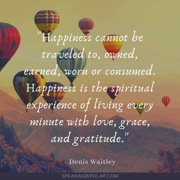 “Happiness ATM Y- traveled fo, owned, arom YE MCL ALLL Happiness ts the spiritual ex perience of oar every ALTA) oe SaaS aR et oe - Denis Waitley SPEAKINGBIPOLAR.COM