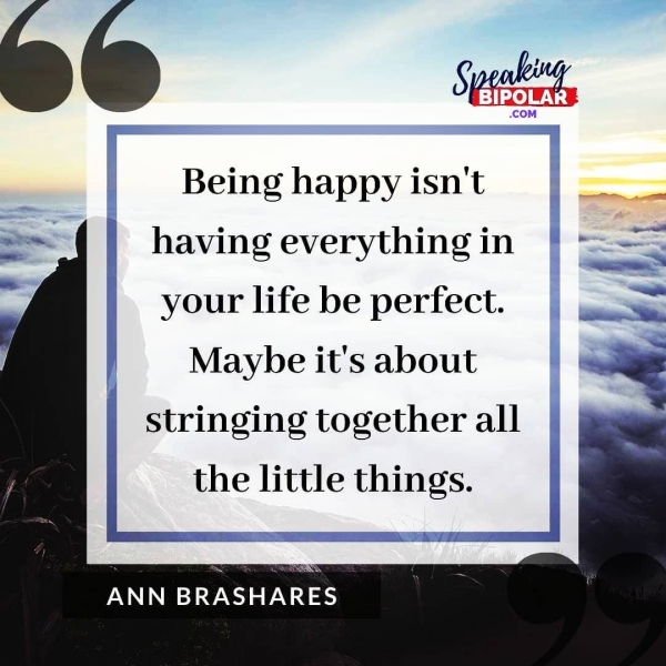 fs Speed, -BIPOLA Being happy isn't | —— having everything in your life be perfect. | = Maybe it's about stringing together all | the little things. _| ANN BRASHARES