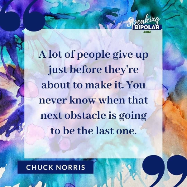 A lot of people give up just before they're about to make it. You never know when that next obstacle is going to be the last one.