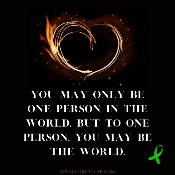 YOU MAY ONLY BE ONE PERSON IN THE WORLD. BUT TO ONE PERSON, YOU MAY BE THE WORLD. BY SPEAKINGBIPOLAR.CON