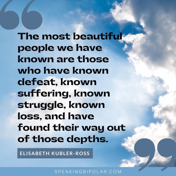 The most beaut? people we have known are those who have known defeat, known suffering, known struggle, known loss, and have found their way out of those depths. ELISABETH KUBLER-ROSS