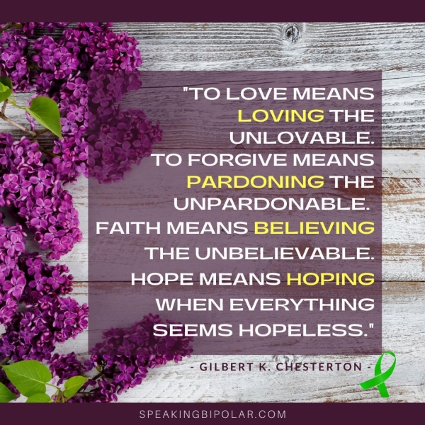 fa Te Bee oa =. at _OVING THE 2 SA UNLOVABLE. TO mele S MEANS NING THE UNPARDONABLE. FAITH MEANS AVA THE UNBELIEVABLE. ; HOPE MEANS HOPING WHEN EVERYTHING SEEMS HOPELESS." B= SPEAKINGBIPOLAR.COM