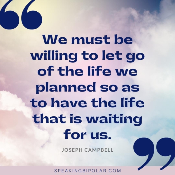 We must be willing to let go of the life we planned so as to have the life that is waiting for us. JOSEPH CAMPBELL ® S SPEAKINGBIPOLAR.COM