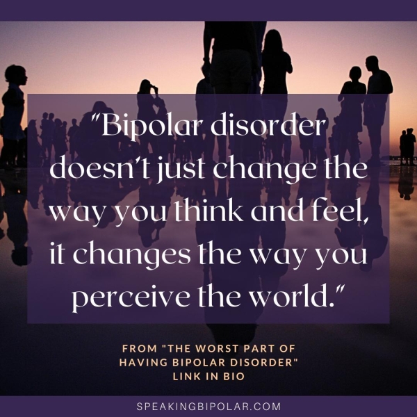 . gm Ba ee ye Ad : ~ "Bipolar, disorder : doesn't just change the , | way youthink and feel, * it changes the way you perceive the world.” FROM "THE WORST PART OF HAVING BIPOLAR DISORDER" LINK IN BIO SPEAKINGBIPOLAR.COM