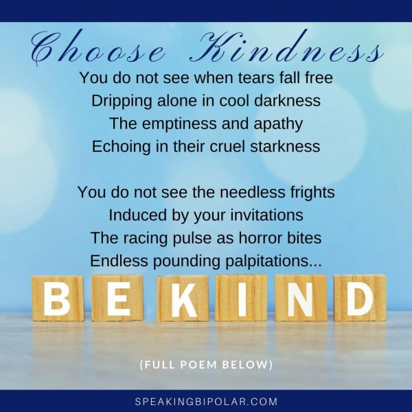 a Choose Kindness You do not see when tears fall free Dripping alone in cool darkness The emptiness and apathy Echoing in their cruel starkness You do not see the needless frights Induced by your invitations The racing pulse as horror bites Endless pounding palpitations... SPEAKINGBIPOLAR.COM
