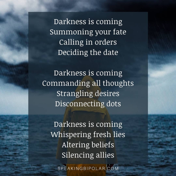 Darkness is coming Summoning your fate Calling in orders Deciding the date Darkness is coming Commanding all thoughts Strangling desires Disconnecting dots Darkness is coming Whispering fresh lies Altering beliefs —— Silencing allies SPEAKINGBIPOLAR/COM® “