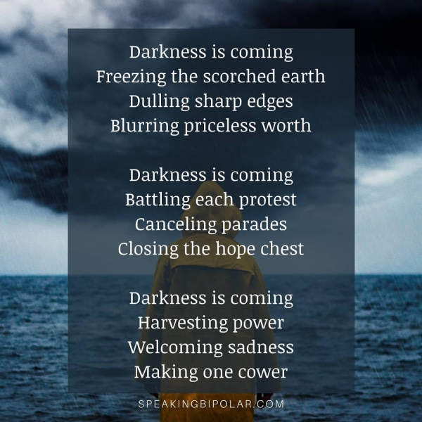 Darkness is coming Freezing the scorched earth Dulling sharp edges Blurring priceless worth Darkness is coming Battling each protest Canceling parades Closing the hope chest Darkness is coming S Harvesting power as a Welcoming sadness ae Making one cower uaa SPEAKINGBIPOLAR/COM® “