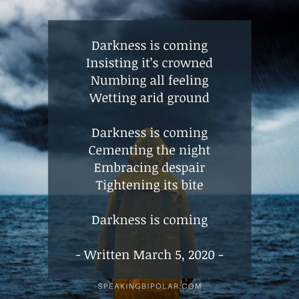 Darkness is coming Insisting it’s crowned Numbing all feeling Wetting arid ground Darkness is coming Cementing the night Embracing despair Tightening its bite Darkness is coming - Written March 5, 2020 - SPEAKINGBIPOLAR.COM! “