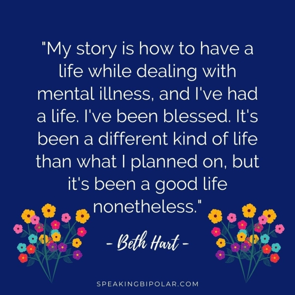 life while dealing with mental illness, and I've had a life. I've been blessed. It's been a different kind of life than what | planned on, but it's been a good life & nonetheless." re) NE 2G Fg rd rs a is Hart - a 4 SPEAKINGBIPOLAR.COM